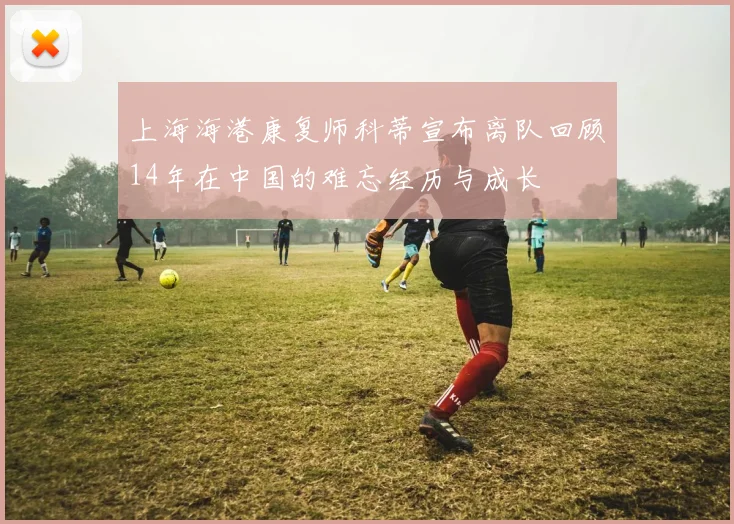 上海海港康复师科蒂宣布离队回顾14年在中国的难忘经历与成长