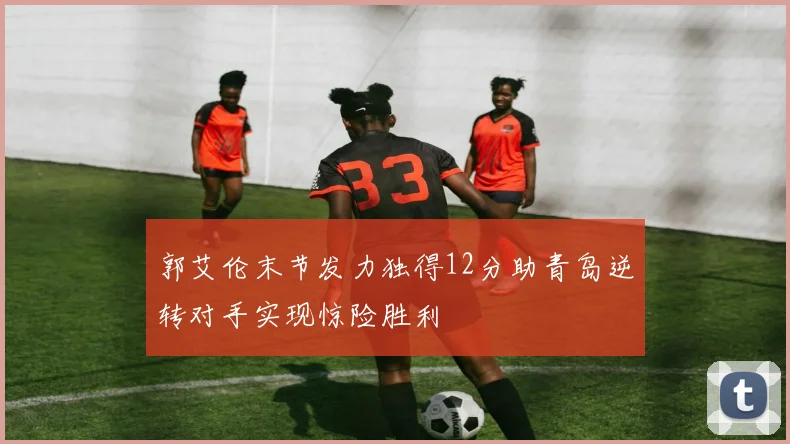 郭艾伦末节发力独得12分助青岛逆转对手实现惊险胜利