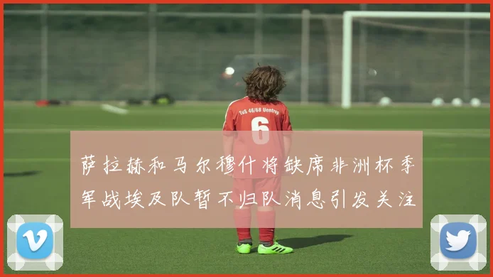 萨拉赫和马尔穆什将缺席非洲杯季军战埃及队暂不归队消息引发关注