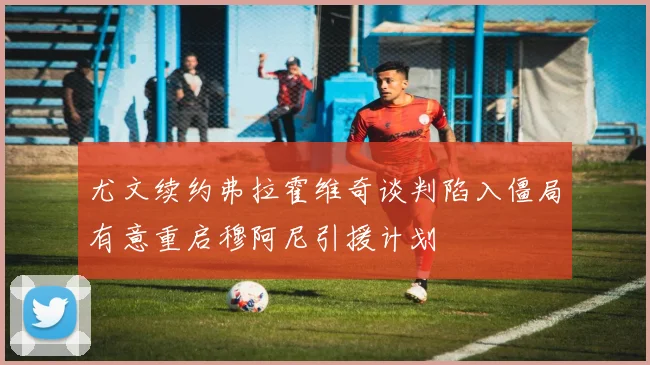 尤文续约弗拉霍维奇谈判陷入僵局有意重启穆阿尼引援计划