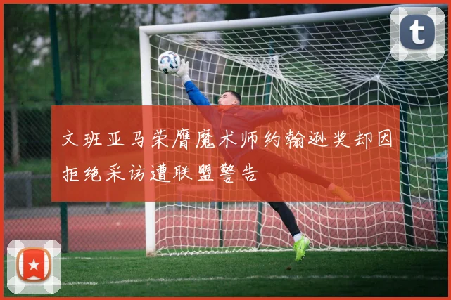 文班亚马荣膺魔术师约翰逊奖却因拒绝采访遭联盟警告