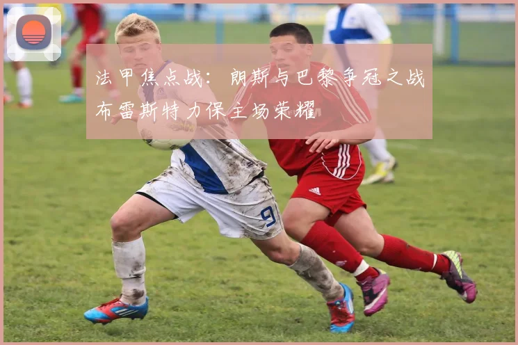 法甲焦点战：朗斯与巴黎争冠之战布雷斯特力保主场荣耀