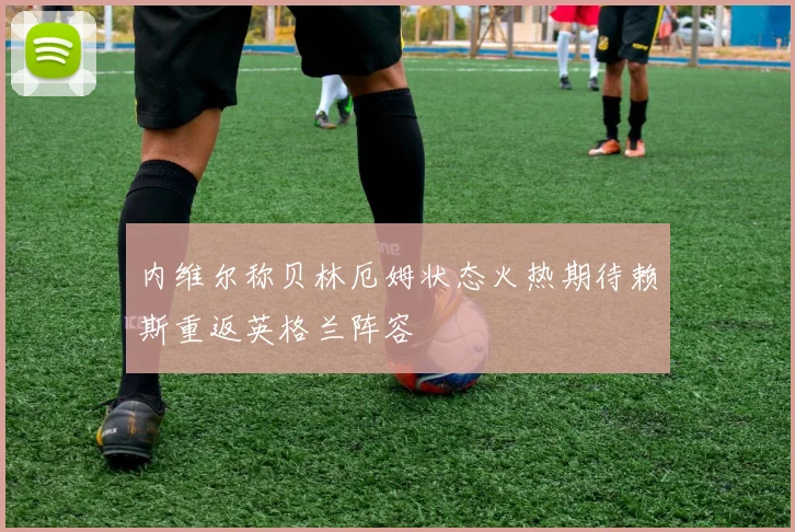 内维尔称贝林厄姆状态火热期待赖斯重返英格兰阵容