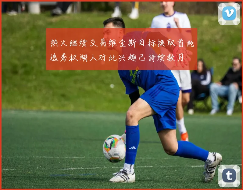 热火继续交易维金斯目标换取首轮选秀权湖人对此兴趣已持续数月