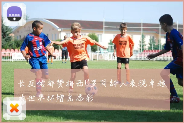 长友佑都赞梅西C罗同龄人表现卓越为世界杯增光添彩