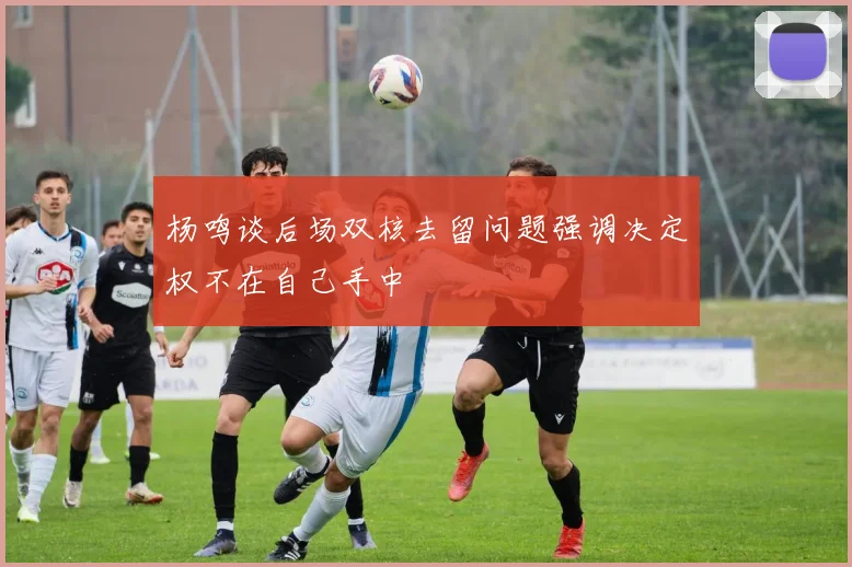 杨鸣谈后场双核去留问题强调决定权不在自己手中