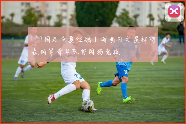 U17国足今夏征战上海明日之星杯阿森纳等青年队将同场竞技