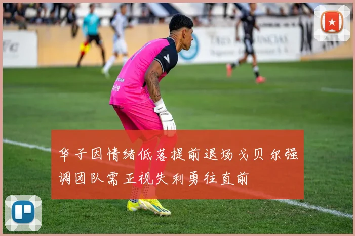 华子因情绪低落提前退场戈贝尔强调团队需正视失利勇往直前