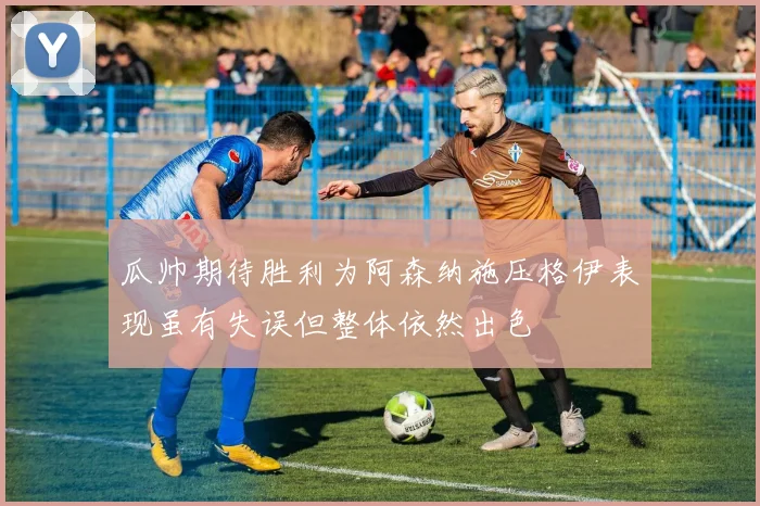 瓜帅期待胜利为阿森纳施压格伊表现虽有失误但整体依然出色