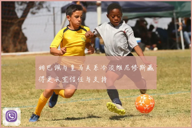 姆巴佩与皇马关系冷淡维尼修斯赢得更衣室信任与支持