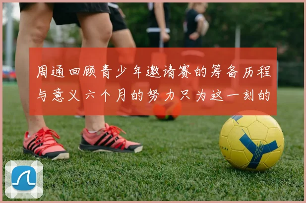 周通回顾青少年邀请赛的筹备历程与意义六个月的努力只为这一刻的精彩