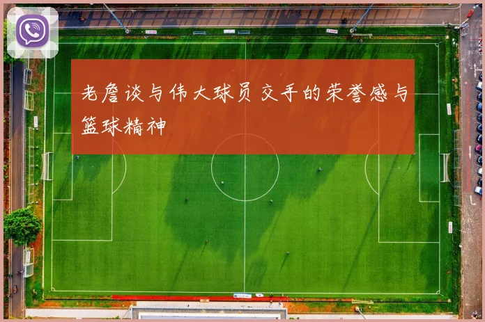 老詹谈与伟大球员交手的荣誉感与篮球精神
